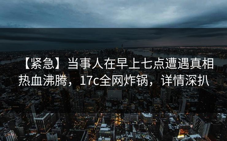 【紧急】当事人在早上七点遭遇真相 热血沸腾，17c全网炸锅，详情深扒